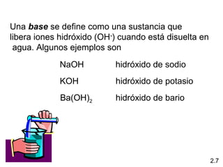 Una base se define como una sustancia que
libera iones hidróxido (OH-) cuando está disuelta en
 agua. Algunos ejemplos son
             NaOH          hidróxido de sodio
             KOH           hidróxido de potasio
             Ba(OH)2       hidróxido de bario




                                                       2.7
 