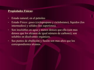 Propiedades Físicas:
- Estado natural; en el petroleo
- Estado Físico: gases (ciclopropano y ciclobutano), líquidos (los
intermedios) y sólidos (los superiores).
- Son insolubles en agua y menos densos que ella (son mas
densos que los alcanos de igual número de carbono); son
solubles en disolventes orgánicos.
- Sus puntos de ebullición y fusión son mas altos que los
correspondientes alcanos.

 