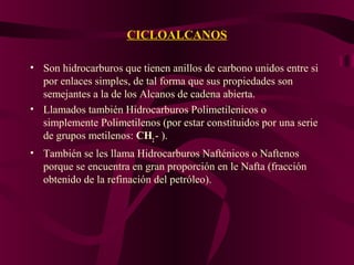 CICLOALCANOS
• Son hidrocarburos que tienen anillos de carbono unidos entre si
por enlaces simples, de tal forma que sus propiedades son
semejantes a la de los Alcanos de cadena abierta.
• Llamados también Hidrocarburos Polimetilenicos o
simplemente Polimetilenos (por estar constituidos por una serie
de grupos metilenos: CH2 - ).
• También se les llama Hidrocarburos Nafténicos o Naftenos
porque se encuentra en gran proporción en le Nafta (fracción
obtenido de la refinación del petróleo).

 