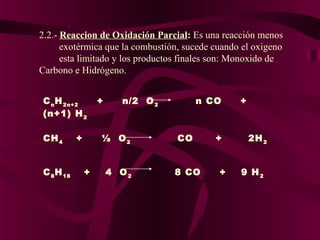 2.2.- Reaccion de Oxidación Parcial: Es una reacción menos
exotérmica que la combustión, sucede cuando el oxigeno
esta limitado y los productos finales son: Monoxido de
Carbono e Hidrógeno.
C n H 2n+2
(n+1) H 2
CH 4
+
 
  
C 8 H 18
+

+

n/2 O 2

n CO

½ O2

CO

4 O2

8 CO

+
+

+

2H 2
9 H2

 