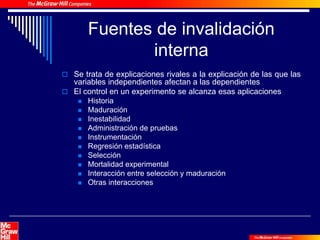 Fuentes de invalidación
interna
 Se trata de explicaciones rivales a la explicación de las que las
variables independientes afectan a las dependientes
 El control en un experimento se alcanza esas aplicaciones
 Historia
 Maduración
 Inestabilidad
 Administración de pruebas
 Instrumentación
 Regresión estadística
 Selección
 Mortalidad experimental
 Interacción entre selección y maduración
 Otras interacciones
 