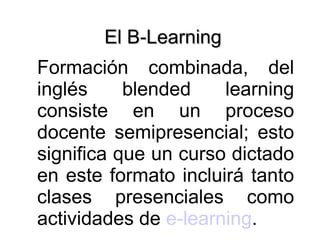 El B-Learning  Formación combinada, del inglés blended learning consiste en un proceso docente semipresencial; esto significa que un curso dictado en este formato incluirá tanto clases presenciales como actividades de  e-learning . 