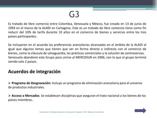 G3
Es tratado de libre comercio entre Colombia, Venezuela y México, fue creado en 13 de junio de
1994 en el marco de la ALADI en Cartagena. Este es un tratado de libre comercio tiene como fin
reducir del 10% de tarifa durante 10 años en el comercio de bienes y servicios entre los tres
países participantes.

Se incluyeron en el acuerdo las preferencias arancelarias alcanzadas en el ámbito de la ALADI al
igual que algunos temas que tienen que ver en forma directa o indirecta con el comercio de
bienes, como la cláusula de salvaguardia, las prácticas comerciales y la solución de controversias.
Venezuela abandonó este Grupo para unirse al MERCOSUR en 2006, con lo que el grupo terminó
siendo solo 2 países.


Acuerdos de integración

 Programa de Desgravación: Incluye un programa de eliminación arancelaria para el universo
de productos industriales.

 Acceso a Mercados: Se establecen disciplinas que aseguran el trato nacional a los bienes de los
países miembros..


                      Corporación Unificada Nacional de Educación Superior CUN Bloques Económicos
 