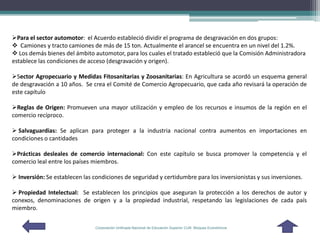 Para el sector automotor: el Acuerdo estableció dividir el programa de desgravación en dos grupos:
 Camiones y tracto camiones de más de 15 ton. Actualmente el arancel se encuentra en un nivel del 1.2%.
 Los demás bienes del ámbito automotor, para los cuales el tratado estableció que la Comisión Administradora
establece las condiciones de acceso (desgravación y origen).

Sector Agropecuario y Medidas Fitosanitarias y Zoosanitarias: En Agricultura se acordó un esquema general
de desgravación a 10 años. Se crea el Comité de Comercio Agropecuario, que cada año revisará la operación de
este capítulo

Reglas de Origen: Promueven una mayor utilización y empleo de los recursos e insumos de la región en el
comercio recíproco.

 Salvaguardias: Se aplican para proteger a la industria nacional contra aumentos en importaciones en
condiciones o cantidades

Prácticas desleales de comercio internacional: Con este capítulo se busca promover la competencia y el
comercio leal entre los países miembros.

 Inversión: Se establecen las condiciones de seguridad y certidumbre para los inversionistas y sus inversiones.

 Propiedad Intelectual: Se establecen los principios que aseguran la protección a los derechos de autor y
conexos, denominaciones de origen y a la propiedad industrial, respetando las legislaciones de cada país
miembro.

                                Corporación Unificada Nacional de Educación Superior CUN Bloques Económicos
 