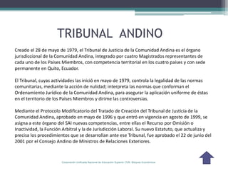 TRIBUNAL ANDINO
Creado el 28 de mayo de 1979, el Tribunal de Justicia de la Comunidad Andina es el órgano
jurisdiccional de la Comunidad Andina, integrado por cuatro Magistrados representantes de
cada uno de los Países Miembros, con competencia territorial en los cuatro países y con sede
permanente en Quito, Ecuador.

El Tribunal, cuyas actividades las inició en mayo de 1979, controla la legalidad de las normas
comunitarias, mediante la acción de nulidad; interpreta las normas que conforman el
Ordenamiento Jurídico de la Comunidad Andina, para asegurar la aplicación uniforme de éstas
en el territorio de los Países Miembros y dirime las controversias.

Mediante el Protocolo Modificatorio del Tratado de Creación del Tribunal de Justicia de la
Comunidad Andina, aprobado en mayo de 1996 y que entró en vigencia en agosto de 1999, se
asigna a este órgano del SAI nuevas competencias, entre ellas el Recurso por Omisión o
Inactividad, la Función Arbitral y la de Jurisdicción Laboral. Su nuevo Estatuto, que actualiza y
precisa los procedimientos que se desarrollan ante ese Tribunal, fue aprobado el 22 de junio del
2001 por el Consejo Andino de Ministros de Relaciones Exteriores.



                       Corporación Unificada Nacional de Educación Superior CUN Bloques Económicos
 