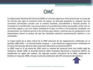 OMC
La Organización Mundial del Comercio (OMC) es el único organismo internacional que se ocupa de
las normas que rigen el comercio entre los países. Su principal propósito es asegurar que las
corrientes comerciales circulen con la máxima facilidad, previsibilidad y libertad posible. El
resultado es la certidumbre. Los consumidores y los productores saben que pueden contar con un
suministro seguro y con una mayor variedad en lo que se refiere a los productos acabados, los
componentes, las materias primas y los servicios que utilizan, mientras que los productores y los
exportadores tienen la certeza de que los mercados exteriores permanecerán abiertos a sus
actividades.

La mayor parte de la labor actual de la OMC proviene de las negociaciones celebradas en el
período 1986-1994 — la llamada Ronda Uruguay — y de anteriores negociaciones celebradas en
el marco del Acuerdo General sobre Aranceles Aduaneros y Comercio (GATT).
La OMC nació el 1º de enero de 1995, pero su sistema de comercio tiene casi medio siglo de
existencia. Desde 1948, el Acuerdo General sobre Aranceles Aduaneros y Comercio (GATT), ha
establecido las reglas del sistema. (La segunda reunión ministerial de la OMC, celebrada en
Ginebra en mayo de 1998, incluyó un acto de celebración del 50º aniversario del sistema.)



                     Corporación Unificada Nacional de Educación Superior CUN Bloques Económicos
 