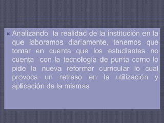 Analizando  la realidad de la institución en la que laboramos diariamente, tenemos que tomar en cuenta que los estudiantes no cuenta  con la tecnología de punta como lo pide la nueva reformar curricular lo cual provoca un retraso en la utilización y aplicación de la mismas 