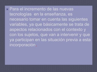 Para el incremento de las nuevas tecnologías  en la enseñanza, es necesario tomar en cuenta las siguientes variables, ya que básicamente se trata de aspectos relacionados con el contexto y con los sujetos, que van a intervenir y que ya participan en las situación previa a esta incorporación.