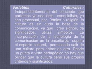Las limitaciones Físicas vienen condicionadas por los alumnos, quienes en algunas casos utilizan la tecnología como un medio de comunicación adecuada.Variables Culturales.- Independientemente del concepto que partamos ya sea este  esencialista, ya sea procesual, por ´´etnias o religión, la cultura es sin duda la base de la comunicación, ya que  crea signos, da significados, utiliza símbolos. La incorporación de la tecnología de la comunicación en la enseñanza, supera el espacio cultural,  permitiendo salir de una cultura para entrar en otra. Desde un punta e vista pedagógico no hay que olvidar que la cultura tiene sus propios  criterios y significados.