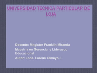 UNIVERSIDAD TECNICA PARTICULAR DE      				LOJA Docente: Magister Franklin Miranda Maestría en Gerencia  y Liderazgo Educacional  Autor: Lcda. Lorena Tamayo J. 