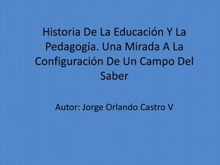 Historia De La Educación Y La
  Pedagogía. Una Mirada A La
Configuración De Un Campo Del
             Saber

   Autor: Jorge Orlando Castro V
 