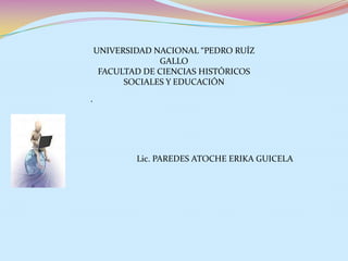 UNIVERSIDAD NACIONAL “PEDRO RUÍZ
                 GALLO
     FACULTAD DE CIENCIAS HISTÓRICOS
          SOCIALES Y EDUCACIÓN
.




            Lic. PAREDES ATOCHE ERIKA GUICELA
 