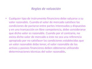 • Cualquier tipo de instrumento financiero debe valuarse a su
  valor razonable. Cuando el valor de mercado satisface las
  condiciones de pactarse entre partes interesadas y dispuestas
  y en una transacción en libre competencia, debe considerarse
  que dicho valor es razonable. Cuando por el contrario, no
  exista dicho valor de mercado o éste no sea una referencia
  apropiada por no satisfacer las condiciones establecidas que
  un valor razonable debe tener, el valor razonable de los
  activos y pasivos financieros deben obtenerse utilizando
  determinaciones técnicas del valor razonable.
 