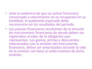 • Ante la evidencia de que un activo financiero
  conservado a vencimiento no se recuperará en su
  totalidad, el quebranto esperado debe
  reconocerse en los resultados del período.
• Los pasivos financieros resultantes de la emisión
  de instrumentos financieros de deuda deben ser
  registrados al valor de la obligación que
  representan. Los gastos, primas y descuentos
  relacionados con la emisión del instrumento
  financiero, deben ser amortizados durante la vida
  de la emisión con base al saldo insoluto de dicha
  emisión.
 