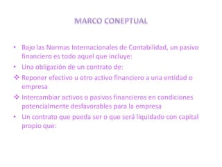 • Bajo las Normas Internacionales de Contabilidad, un pasivo
  financiero es todo aquel que incluye:
• Una obligación de un contrato de:
 Reponer efectivo u otro activo financiero a una entidad o
  empresa
 Intercambiar activos o pasivos financieros en condiciones
  potencialmente desfavorables para la empresa
• Un contrato que pueda ser o que será liquidado con capital
  propio que:
 