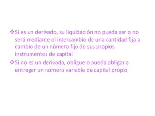 Si es un derivado, su liquidación no pueda ser o no
 será mediante el intercambio de una cantidad fija a
 cambio de un número fijo de sus propios
 instrumentos de capital
Si no es un derivado, obligue o pueda obligar a
 entregar un número variable de capital propio
 