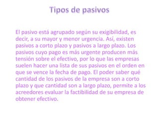 El pasivo está agrupado según su exigibilidad, es
decir, a su mayor y menor urgencia. Así, existen
pasivos a corto plazo y pasivos a largo plazo. Los
pasivos cuyo pago es más urgente producen más
tensión sobre el efectivo, por lo que las empresas
suelen hacer una lista de sus pasivos en el orden en
que se vence la fecha de pago. El poder saber qué
cantidad de los pasivos de la empresa son a corto
plazo y que cantidad son a largo plazo, permite a los
acreedores evaluar la factibilidad de su empresa de
obtener efectivo.
 