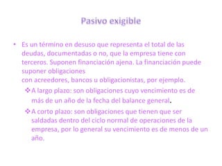 • Es un término en desuso que representa el total de las
  deudas, documentadas o no, que la empresa tiene con
  terceros. Suponen financiación ajena. La financiación puede
  suponer obligaciones
  con acreedores, bancos u obligacionistas, por ejemplo.
   A largo plazo: son obligaciones cuyo vencimiento es de
     más de un año de la fecha del balance general.
   A corto plazo: son obligaciones que tienen que ser
     saldadas dentro del ciclo normal de operaciones de la
     empresa, por lo general su vencimiento es de menos de un
     año.
 