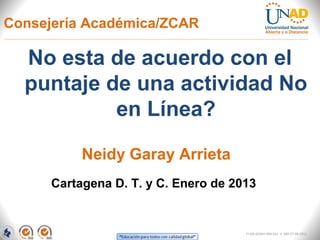 Consejería Académica/ZCAR

  No esta de acuerdo con el
  puntaje de una actividad No
           en Línea?

           Neidy Garay Arrieta
      Cartagena D. T. y C. Enero de 2013


                                      FI-GQ-GCMU-004-015 V. 000-27-08-2011
 
