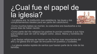 ¿Cual fue el papel de
la iglesia?
- La iglesia era la institución que establecía las leyes y los
comportamientos ideales para ser parte del catolicismo.
-Como muchos bebes se morían, la costumbre era bautizarlos a los
pocos días de haber nacido.
-Como parte del rito religioso los padres le ponían nombres a sus hijos
que tuvieran que ver con la religión como: Jesús, Maria y nombres de
santos.
- Las fiestas religiosas se hasían en las fechas mas importantes del
año y la iglesia era el lugar de encuentro en pueblos y ciudades.
- La iglesia estaba repleta de santos que hasian parte de la vida de las
familias.
 