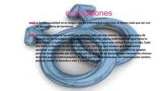 conclusiones
La homosexualidad no es ningún tipo de enfermedad endocrina, ni tienen nada que ver con
un desequilibrio de hormonas.
la homosexualidad se ha vuelto en un tema cada vez más latente. Por mi parte estoy de
acuerdo en no considerar a la homosexualidad como alguna enfermedad al igual como lo
hace Freud, La homosexualidad podría considerarse como una actitud frente a la vida, Cada
uno tiene la libertad de ser como quiere ser. Pero hay que rescatar que deberíamos
aprender a convivir con una consecuencia que tal vez para muchos sea difícil de aceptar,
pero los homosexuales por ser lo que son no dejan de ser personas que merecen los mismos
derechos que los heterosexuales. Al igual que los heterosexuales, los homosexuales sienten,
piensan, tienen el derecho a vivir y a llevar una vida.
 