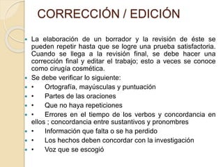 CORRECCIÓN / EDICIÓN 
 La elaboración de un borrador y la revisión de éste se 
pueden repetir hasta que se logre una prueba satisfactoria. 
Cuando se llega a la revisión final, se debe hacer una 
corrección final y editar el trabajo; esto a veces se conoce 
como cirugía cosmética. 
 Se debe verificar lo siguiente: 
 • Ortografía, mayúsculas y puntuación 
 • Partes de las oraciones 
 • Que no haya repeticiones 
 • Errores en el tiempo de los verbos y concordancia en 
ellos ; concordancia entre sustantivos y pronombres 
 • Información que falta o se ha perdido 
 • Los hechos deben concordar con la investigación 
 • Voz que se escogió 
 