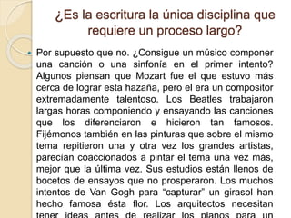 ¿Es la escritura la única disciplina que 
requiere un proceso largo? 
 Por supuesto que no. ¿Consigue un músico componer 
una canción o una sinfonía en el primer intento? 
Algunos piensan que Mozart fue el que estuvo más 
cerca de lograr esta hazaña, pero el era un compositor 
extremadamente talentoso. Los Beatles trabajaron 
largas horas componiendo y ensayando las canciones 
que los diferenciaron e hicieron tan famosos. 
Fijémonos también en las pinturas que sobre el mismo 
tema repitieron una y otra vez los grandes artistas, 
parecían coaccionados a pintar el tema una vez más, 
mejor que la última vez. Sus estudios están llenos de 
bocetos de ensayos que no prosperaron. Los muchos 
intentos de Van Gogh para “capturar” un girasol han 
hecho famosa ésta flor. Los arquitectos necesitan 
tener ideas antes de realizar los planos para un 
 