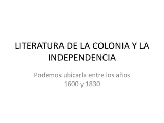 LITERATURA DE LA COLONIA Y LA 
INDEPENDENCIA 
Podemos ubicarla entre los años 
1600 y 1830 
 