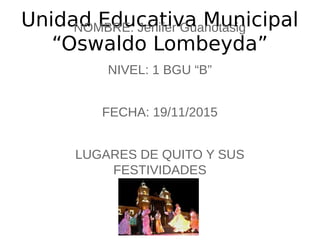 Unidad Educativa Municipal
“Oswaldo Lombeyda”
NOMBRE: Jenifer Guanotasig
NIVEL: 1 BGU “B”
FECHA: 19/11/2015
LUGARES DE QUITO Y SUS
FESTIVIDADES
 