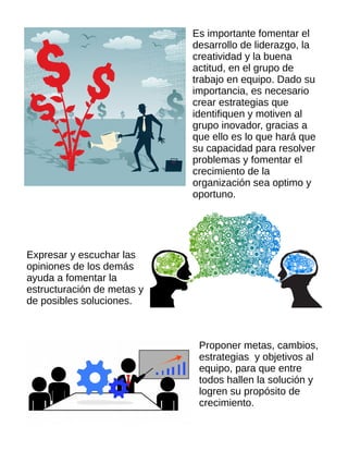 Es importante fomentar el
desarrollo de liderazgo, la
creatividad y la buena
actitud, en el grupo de
trabajo en equipo. Dado su
importancia, es necesario
crear estrategias que
identifiquen y motiven al
grupo inovador, gracias a
que ello es lo que hará que
su capacidad para resolver
problemas y fomentar el
crecimiento de la
organización sea optimo y
oportuno.
Expresar y escuchar las
opiniones de los demás
ayuda a fomentar la
estructuración de metas y
de posibles soluciones.
Proponer metas, cambios,
estrategias y objetivos al
equipo, para que entre
todos hallen la solución y
logren su propósito de
crecimiento.
 