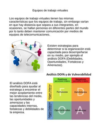 Equipos de trabajo virtuales
Los equipos de trabajo virtuales tienen las mismas
características que los equipos de trabajo, sin embargo varían
en que hay distancia que separa a sus integrantes, en
ocasiones, se hallan personas en diferentes partes del mundo
por lo tanto deben mantener comunicación por medios de
equipos de telecomunicaciones.
Existen estrategias para
determinar si la organización está
capacitada para desempeñarse
en su medio, por ejemplo el
análisis DOFA (Debilidades,
Oportunidades, Fortalezas y
Amenazas).
El análisis DOFA está
diseñado para ayudar al
estratega a encontrar el
mejor acoplamiento entre
las tendencias del medio,
las oportunidades y
amenazas y las
capacidades internas,
fortalezas y debilidades de
la empresa.
 