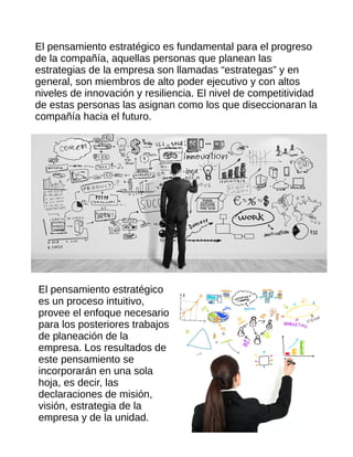 El pensamiento estratégico es fundamental para el progreso
de la compañía, aquellas personas que planean las
estrategias de la empresa son llamadas “estrategas” y en
general, son miembros de alto poder ejecutivo y con altos
niveles de innovación y resiliencia. El nivel de competitividad
de estas personas las asignan como los que diseccionaran la
compañía hacia el futuro.
El pensamiento estratégico
es un proceso intuitivo,
provee el enfoque necesario
para los posteriores trabajos
de planeación de la
empresa. Los resultados de
este pensamiento se
incorporarán en una sola
hoja, es decir, las
declaraciones de misión,
visión, estrategia de la
empresa y de la unidad.
 