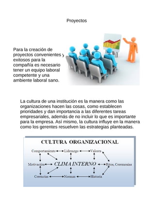 Proyectos
Para la creación de
proyectos convenientes y
exitosos para la
compañía es necesario
tener un equipo laboral
competente y una
ambiente laboral sano.
La cultura de una institución es la manera como las
organizaciones hacen las cosas, como establecen
prioridades y dan importancia a las diferentes tareas
empresariales, además de no incluir lo que es importante
para la empresa. Así mismo, la cultura influye en la manera
como los gerentes resuelven las estrategias planteadas.
 