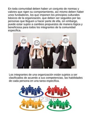 En toda comunidad deben haber un conjunto de normas y
valores que rigen su comportamiento, así mismo deben haber
unos fundadores, los que imponen los principios culturales
básicos de la organización, que deben ser seguidos por las
personas que lleguen a hacer parte de ella, sin embargo,
puede estar sujeto a cambios propuestos de manera lógica y
beneficiosa para todos los integrantes de la comunidad
especifica.
Los integrantes de una organización están sujetos a ser
clasificados de acuerdo a sus competencias, las habilidades
de cada persona en una tarea especifica.
 