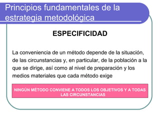 Principios fundamentales de la
estrategia metodológica
ESPECIFICIDAD
La conveniencia de un método depende de la situación,
de las circunstancias y, en particular, de la población a la
que se dirige, así como al nivel de preparación y los
medios materiales que cada método exige
NINGÚN MÉTODO CONVIENE A TODOS LOS OBJETIVOS Y A TODAS
LAS CIRCUNSTANCIAS
 