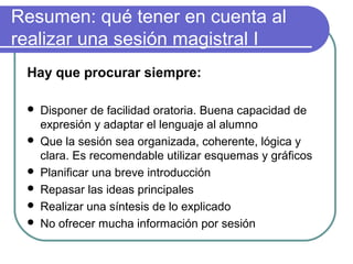 Resumen: qué tener en cuenta al
realizar una sesión magistral I
Hay que procurar siempre:
 Disponer de facilidad oratoria. Buena capacidad de
expresión y adaptar el lenguaje al alumno
 Que la sesión sea organizada, coherente, lógica y
clara. Es recomendable utilizar esquemas y gráficos
 Planificar una breve introducción
 Repasar las ideas principales
 Realizar una síntesis de lo explicado
 No ofrecer mucha información por sesión
 
