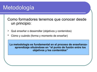 Metodología
Como formadores tenemos que conocer desde
un principio:
 Qué enseñar o desarrollar (objetivos y contenidos)
 Cómo y cuándo (forma y momento de enseñar)
La metodología es fundamental en el proceso de enseñanza-
aprendizaje situándose en “el punto de fusión entre los
objetivos y los contenidos”
 