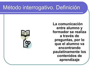 Método interrogativo. Definición
La comunicación
entre alumno y
formador se realiza
a través de
preguntas, por lo
que el alumno va
encontrando
paulatinamente los
contenidos de
aprendizaje
 