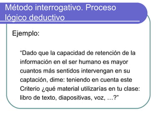 Método interrogativo. Proceso
lógico deductivo
Ejemplo:
“Dado que la capacidad de retención de la
información en el ser humano es mayor
cuantos más sentidos intervengan en su
captación, dime: teniendo en cuenta este
Criterio ¿qué material utilizarías en tu clase:
libro de texto, diapositivas, voz, …?”
 
