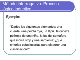 Método interrogativo. Proceso
lógico inductivo
Ejemplo:
“Dados los siguientes elementos: una
cuerda, una pelota roja, un lápiz, la cabeza
pelirroja de una niña, la luz del semáforo
que indica stop y una serpiente: ¿qué
criterios establecerías para elaborar una
clasificación?”
 