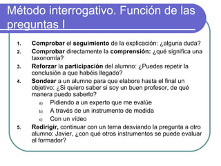 Método interrogativo. Función de las
preguntas I
1. Comprobar el seguimiento de la explicación: ¿alguna duda?
2. Comprobar directamente la comprensión: ¿qué significa una
taxonomía?
3. Reforzar la participación del alumno: ¿Puedes repetir la
conclusión a que habéis llegado?
4. Sondear a un alumno para que elabore hasta el final un
objetivo: ¿Si quiero saber si soy un buen profesor, de qué
manera puedo saberlo?
a) Pidiendo a un experto que me evalúe
b) A través de un instrumento de medida
c) Con un vídeo
5. Redirigir, continuar con un tema desviando la pregunta a otro
alumno: Javier, ¿con qué otros instrumentos se puede evaluar
al formador?
 