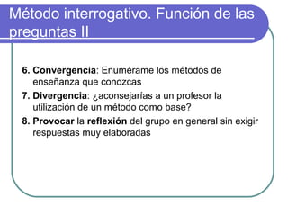 Método interrogativo. Función de las
preguntas II
6. Convergencia: Enumérame los métodos de
enseñanza que conozcas
7. Divergencia: ¿aconsejarías a un profesor la
utilización de un método como base?
8. Provocar la reflexión del grupo en general sin exigir
respuestas muy elaboradas
 