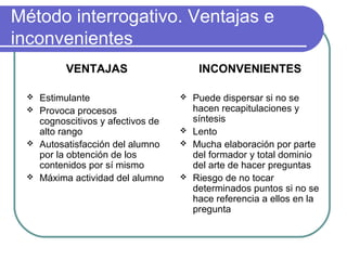 Método interrogativo. Ventajas e
inconvenientes
VENTAJAS
 Estimulante
 Provoca procesos
cognoscitivos y afectivos de
alto rango
 Autosatisfacción del alumno
por la obtención de los
contenidos por sí mismo
 Máxima actividad del alumno
INCONVENIENTES
 Puede dispersar si no se
hacen recapitulaciones y
síntesis
 Lento
 Mucha elaboración por parte
del formador y total dominio
del arte de hacer preguntas
 Riesgo de no tocar
determinados puntos si no se
hace referencia a ellos en la
pregunta
 