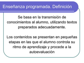 Enseñanza programada. Definición
Se basa en la transmisión de
conocimientos al alumno, utilizando textos
preparados adecuadamente.
Los contenidos se presentan en pequeñas
etapas en las que el alumno controla su
ritmo de aprendizaje y procede a la
autoevaluación
 