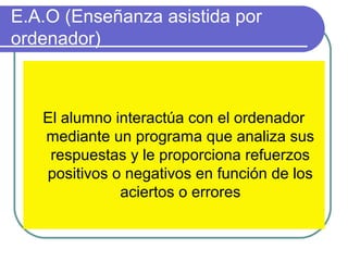 E.A.O (Enseñanza asistida por
ordenador)
El alumno interactúa con el ordenador
mediante un programa que analiza sus
respuestas y le proporciona refuerzos
positivos o negativos en función de los
aciertos o errores
 