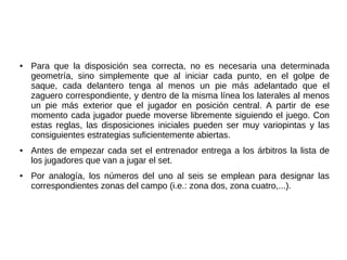 ● Para que la disposición sea correcta, no es necesaria una determinada
geometría, sino simplemente que al iniciar cada punto, en el golpe de
saque, cada delantero tenga al menos un pie más adelantado que el
zaguero correspondiente, y dentro de la misma línea los laterales al menos
un pie más exterior que el jugador en posición central. A partir de ese
momento cada jugador puede moverse libremente siguiendo el juego. Con
estas reglas, las disposiciones iniciales pueden ser muy variopintas y las
consiguientes estrategias suficientemente abiertas.
● Antes de empezar cada set el entrenador entrega a los árbitros la lista de
los jugadores que van a jugar el set.
● Por analogía, los números del uno al seis se emplean para designar las
correspondientes zonas del campo (i.e.: zona dos, zona cuatro,...).
 