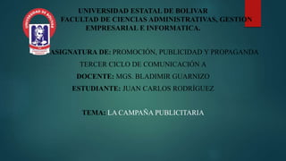 UNIVERSIDAD ESTATAL DE BOLIVAR
FACULTAD DE CIENCIAS ADMINISTRATIVAS, GESTION
EMPRESARIAL E INFORMATICA.
ASIGNATURA DE: PROMOCIÓN, PUBLICIDAD Y PROPAGANDA
TERCER CICLO DE COMUNICACIÓN A
DOCENTE: MGS. BLADIMIR GUARNIZO
ESTUDIANTE: JUAN CARLOS RODRÍGUEZ
TEMA: LA CAMPAÑA PUBLICITARIA
 