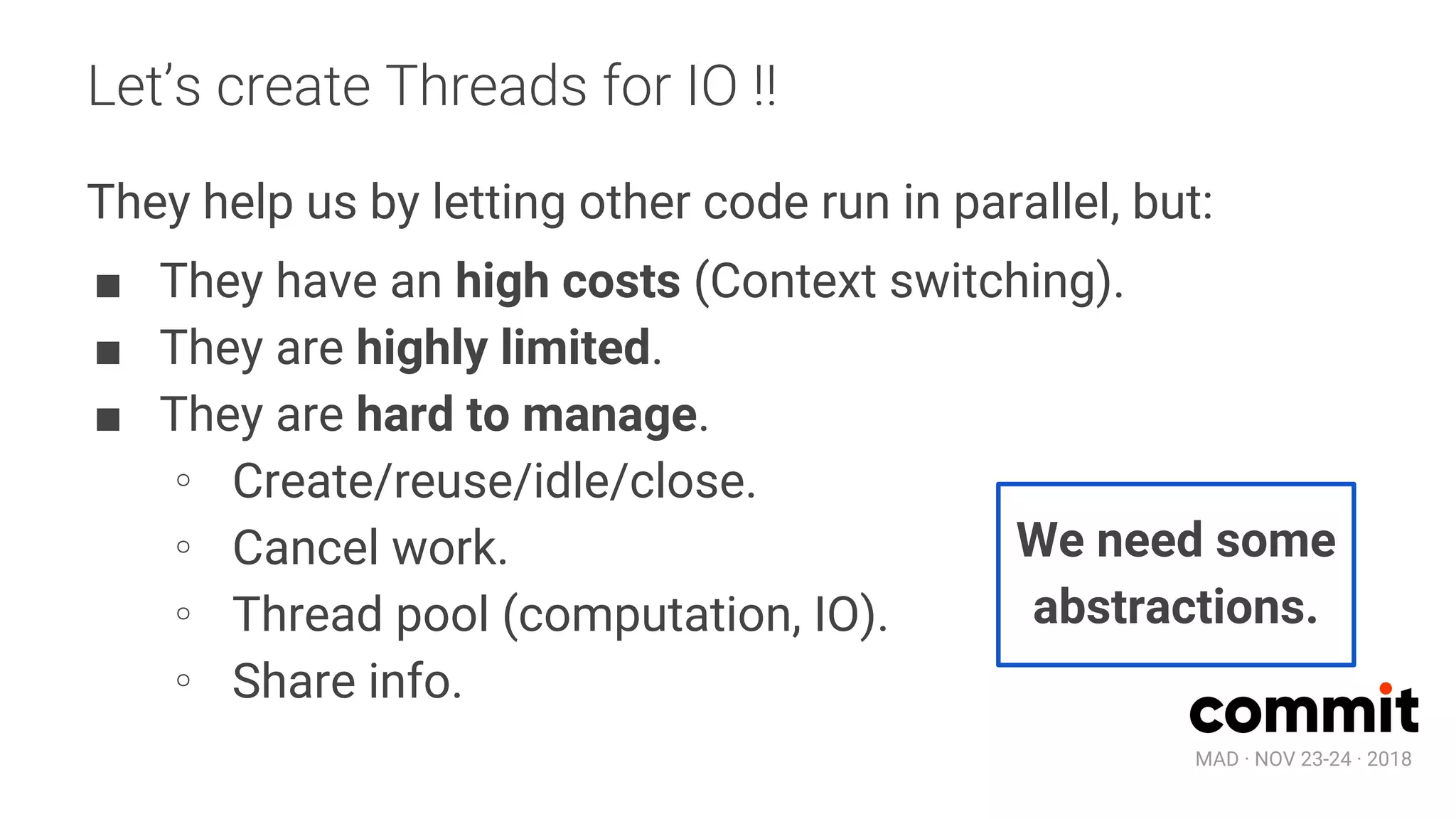 MAD · NOV 23-24 · 2018
Let’s create Threads for IO !!
They help us by letting other code run in parallel, but:
■ They have an high costs (Context switching).
■ They are highly limited.
■ They are hard to manage.
∘ Create/reuse/idle/close.
∘ Cancel work.
∘ Thread pool (computation, IO).
∘ Share info.
We need some
abstractions.
 