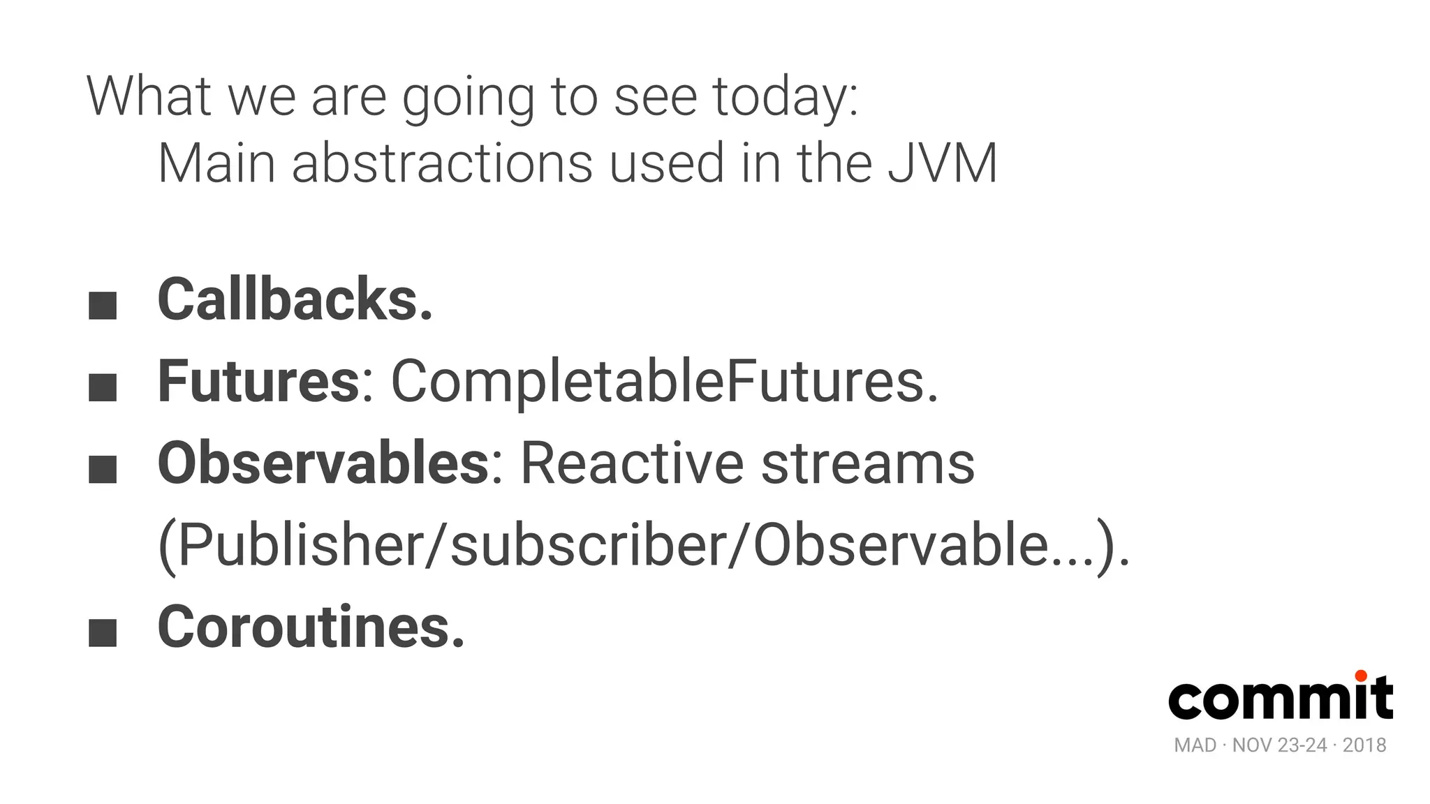 MAD · NOV 23-24 · 2018
What we are going to see today:
Main abstractions used in the JVM
■ Callbacks.
■ Futures: CompletableFutures.
■ Observables: Reactive streams
(Publisher/subscriber/Observable...).
■ Coroutines.
 