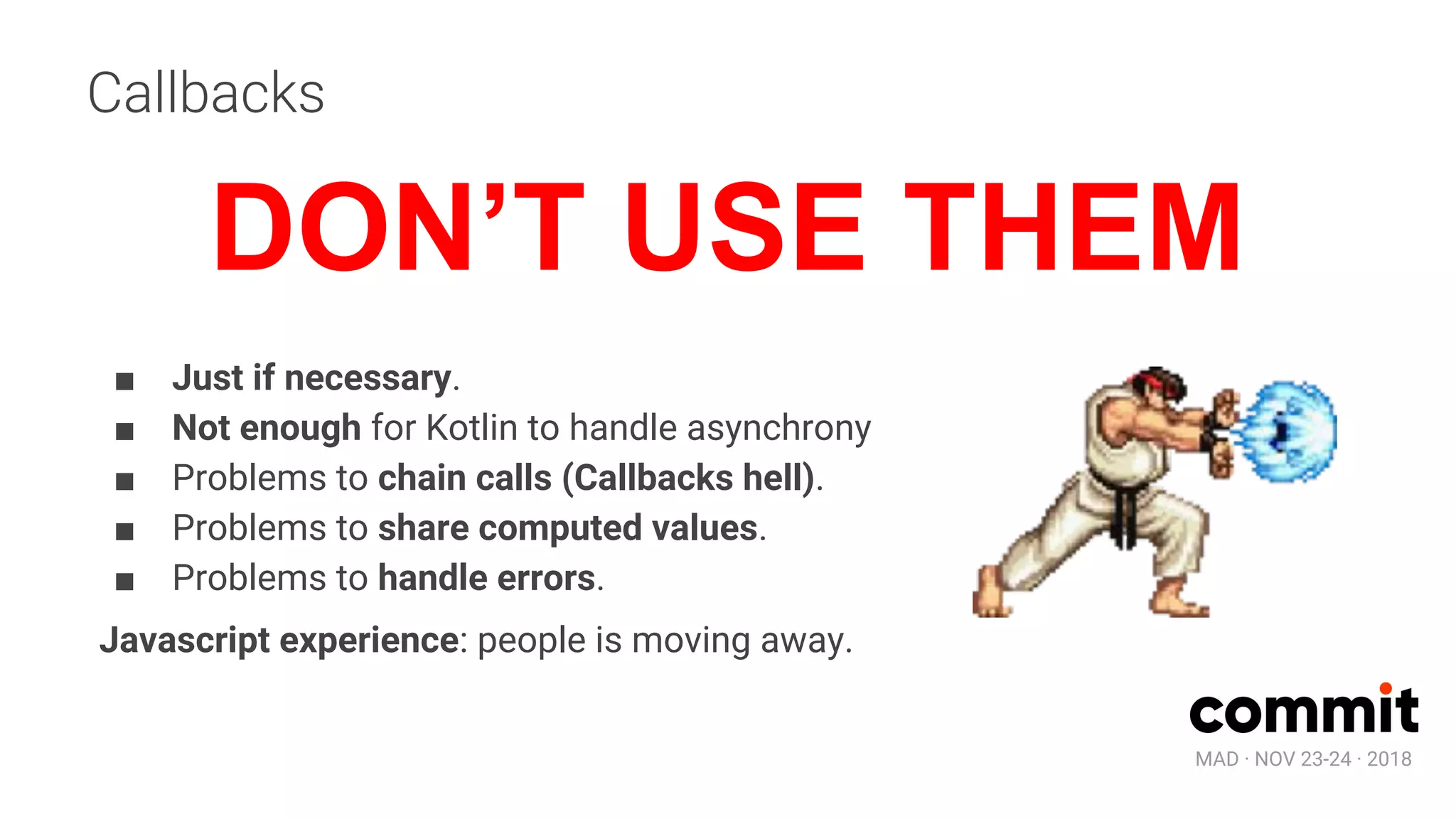 MAD · NOV 23-24 · 2018
Callbacks
■ Just if necessary.
■ Not enough for Kotlin to handle asynchrony
■ Problems to chain calls (Callbacks hell).
■ Problems to share computed values.
■ Problems to handle errors.
Javascript experience: people is moving away.
DON’T USE THEM
 
